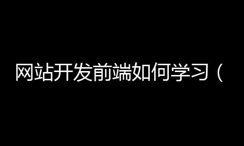 网站开发前端如何学习（网页前端开发需要学什么）
