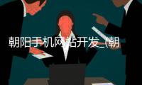 朝阳手机网站开发_(朝阳手机网站开发招聘信息) 
