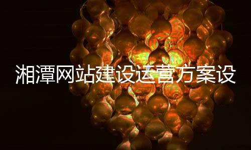 湘潭网站建设运营方案设计_(湘潭网站建设运营方案设计师招聘)