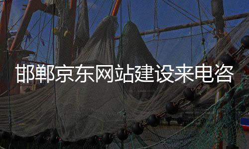 邯郸京东网站建设来电咨询(邯郸京东网站建设来电咨询电话号码)